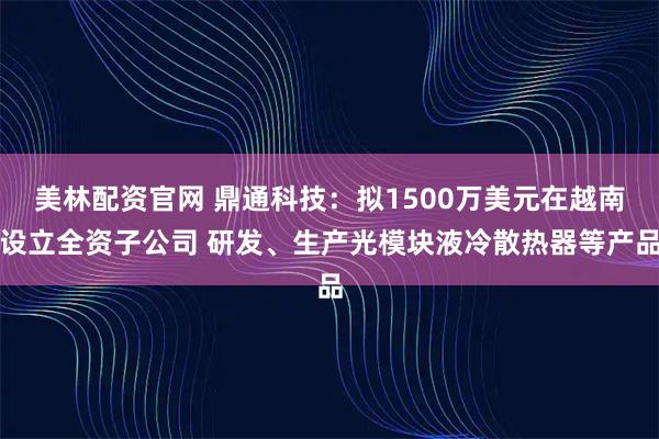 美林配资官网 鼎通科技：拟1500万美元在越南设立全资子公司 研发、生产光模块液冷散热器等产品