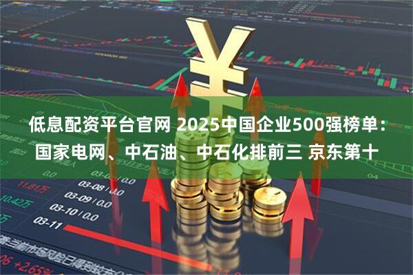 低息配资平台官网 2025中国企业500强榜单：国家电网、中石油、中石化排前三 京东第十