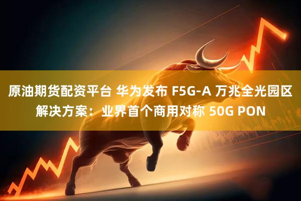 原油期货配资平台 华为发布 F5G-A 万兆全光园区解决方案：业界首个商用对称 50G PON