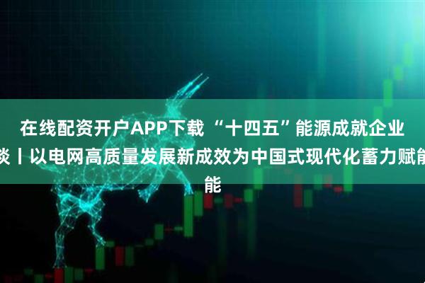 在线配资开户APP下载 “十四五”能源成就企业谈丨以电网高质量发展新成效为中国式现代化蓄力赋能