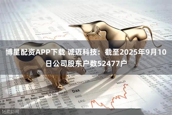 博星配资APP下载 诚迈科技：截至2025年9月10日公司股东户数52477户