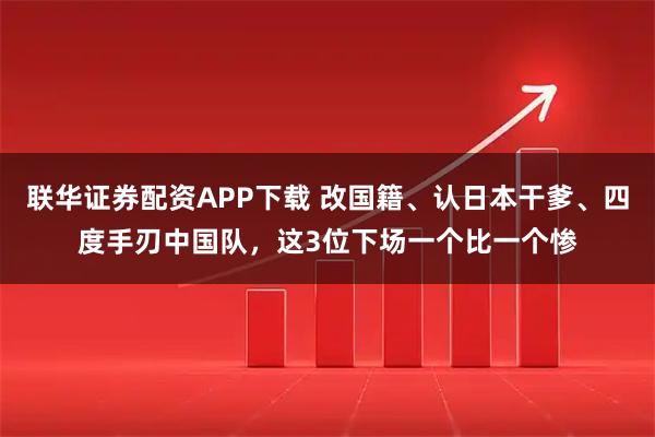 联华证券配资APP下载 改国籍、认日本干爹、四度手刃中国队,这3位下场一个比一个惨