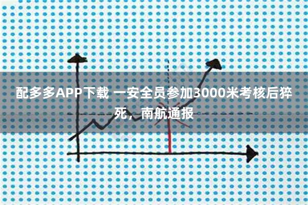 配多多APP下载 一安全员参加3000米考核后猝死，南航通报