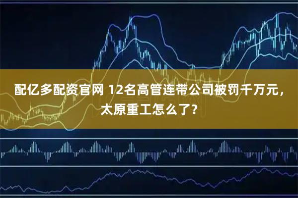 配亿多配资官网 12名高管连带公司被罚千万元，太原重工怎么了？