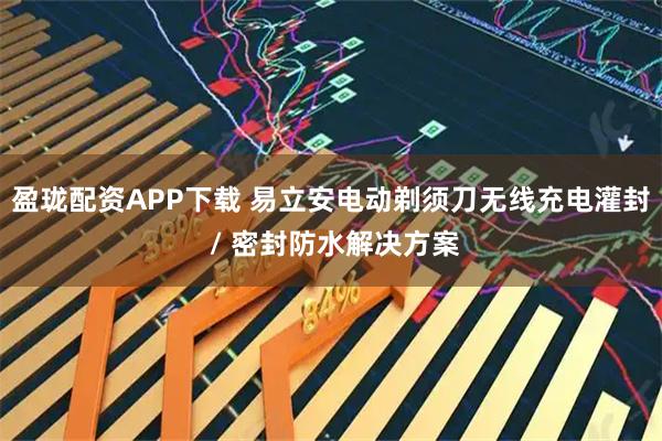 盈珑配资APP下载 易立安电动剃须刀无线充电灌封 / 密封防水解决方案