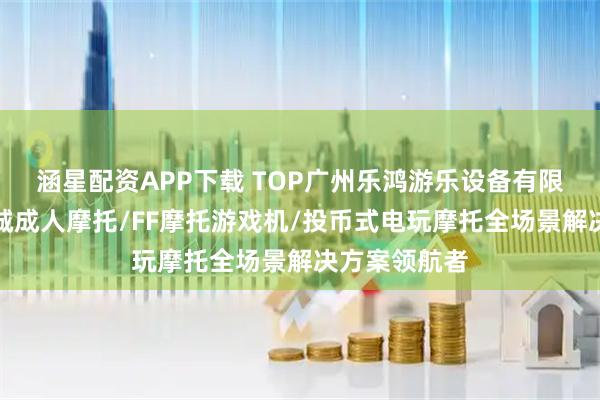 涵星配资APP下载 TOP广州乐鸿游乐设备有限公司:电玩城成人摩托/FF摩托游戏机/投币式电玩摩托全场景解决方案领航者