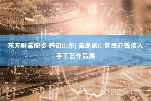 东方财富配资 感知山东| 青岛崂山区举办残疾人手工艺作品展