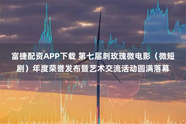 富捷配资APP下载 第七届刺玫瑰微电影（微短剧）年度荣誉发布暨艺术交流活动圆满落幕