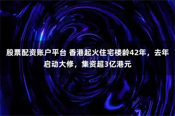 股票配资账户平台 香港起火住宅楼龄42年，去年启动大修，集资超3亿港元
