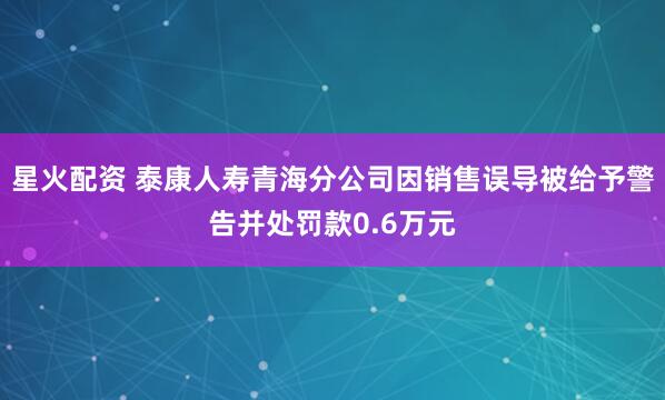 星火配资 泰康人寿青海分公司因销售误导被给予警告并处罚款0.6万元