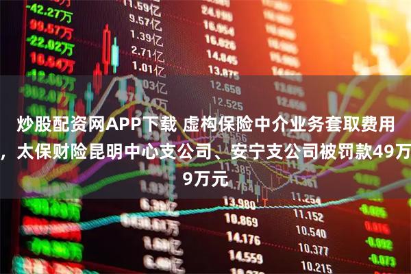 炒股配资网APP下载 虚构保险中介业务套取费用等，太保财险昆明中心支公司、安宁支公司被罚款49万元