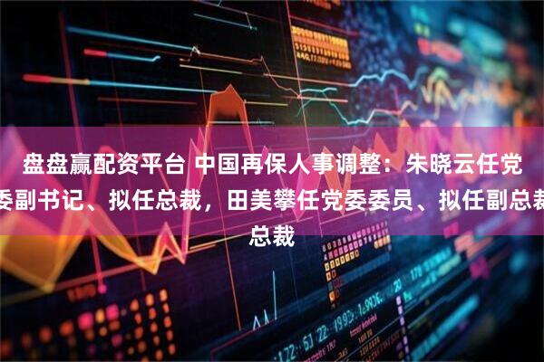 盘盘赢配资平台 中国再保人事调整：朱晓云任党委副书记、拟任总裁，田美攀任党委委员、拟任副总裁
