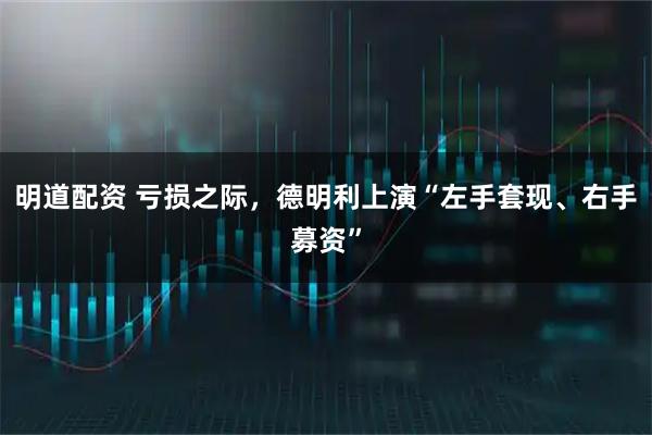 明道配资 亏损之际,德明利上演“左手套现、右手募资”