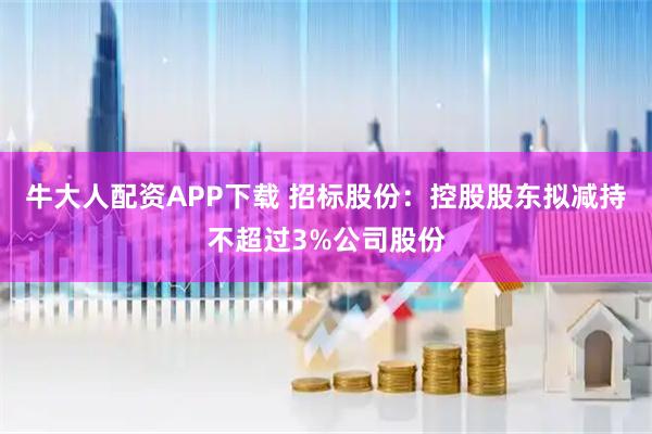 牛大人配资APP下载 招标股份：控股股东拟减持不超过3%公司股份