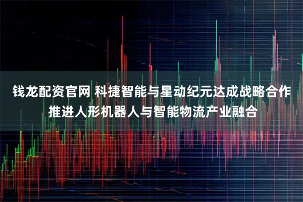 钱龙配资官网 科捷智能与星动纪元达成战略合作 推进人形机器人与智能物流产业融合