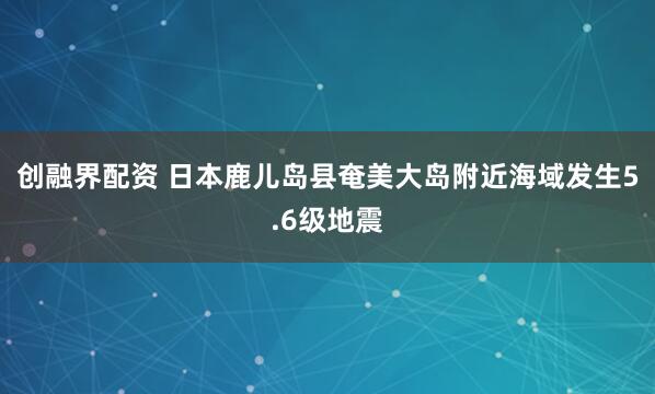 创融界配资 日本鹿儿岛县奄美大岛附近海域发生5.6级地震