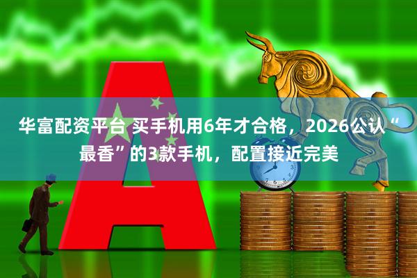 华富配资平台 买手机用6年才合格，2026公认“最香”的3款手机，配置接近完美