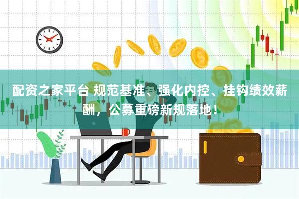 配资之家平台 规范基准、强化内控、挂钩绩效薪酬，公募重磅新规落地！