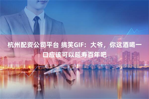 杭州配资公司平台 搞笑GIF：大爷，你这酒喝一口应该可以延寿百年吧