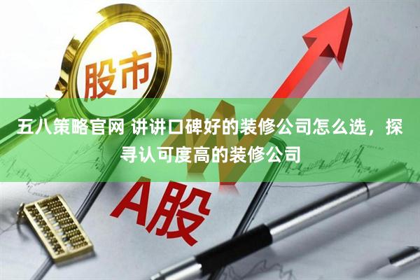 五八策略官网 讲讲口碑好的装修公司怎么选，探寻认可度高的装修公司