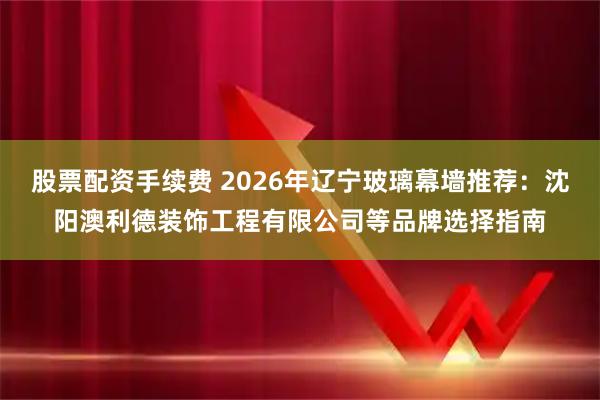 股票配资手续费 2026年辽宁玻璃幕墙推荐：沈阳澳利德装饰工程有限公司等品牌选择指南
