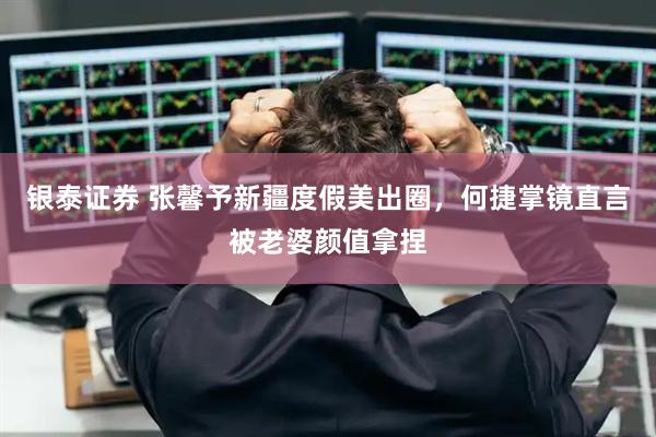 银泰证券 张馨予新疆度假美出圈，何捷掌镜直言被老婆颜值拿捏