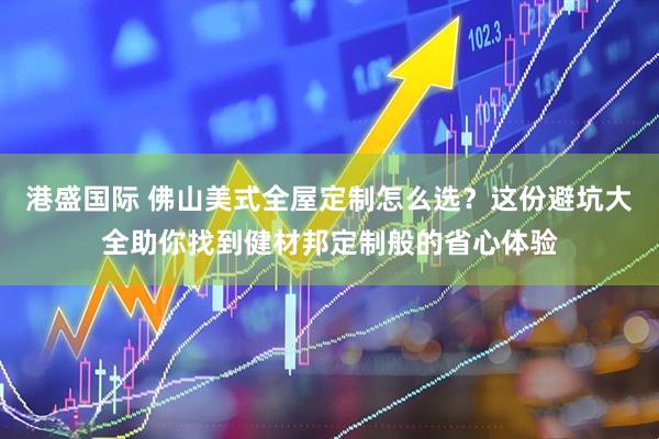 港盛国际 佛山美式全屋定制怎么选？这份避坑大全助你找到健材邦定制般的省心体验