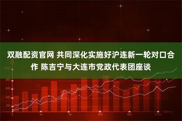 双融配资官网 共同深化实施好沪连新一轮对口合作 陈吉宁与大连市党政代表团座谈
