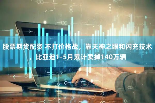 股票期货配资 不打价格战，靠天神之眼和闪充技术，比亚迪1-5月累计卖掉140万辆