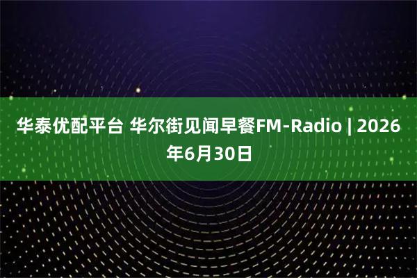 华泰优配平台 华尔街见闻早餐FM-Radio | 2026年6月30日
