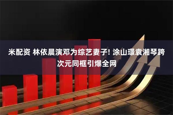 米配资 林依晨演邓为综艺妻子! 涂山璟袁湘琴跨次元同框引爆全网
