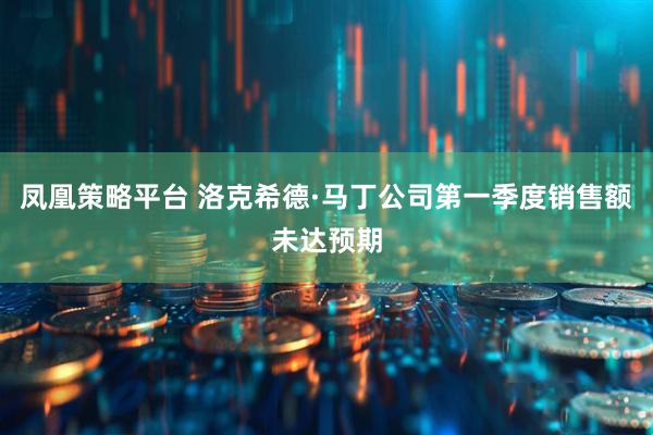 凤凰策略平台 洛克希德·马丁公司第一季度销售额未达预期